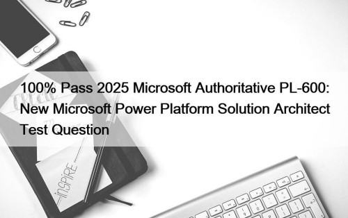 100% Pass 2025 Microsoft Authoritative PL-600: New Microsoft Power Platform Solution Architect Test Question