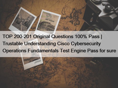 TOP 200-201 Original Questions 100% Pass | Trustable Understanding Cisco Cybersecurity Operations Fundamentals Test Engine Pass for sure