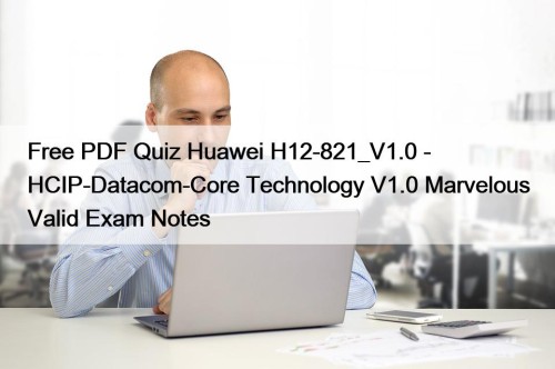 Free PDF Quiz Huawei H12-821_V1.0 - HCIP-Datacom-Core Technology V1.0 Marvelous Valid Exam Notes